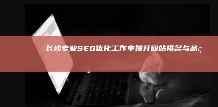 长沙专业SEO优化工作室：提升网站排名与品牌曝光